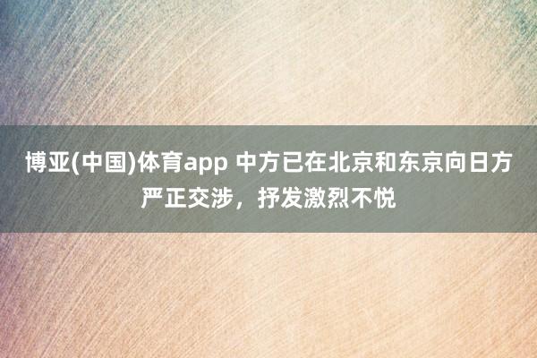 博亚(中国)体育app 中方已在北京和东京向日方严正交涉，抒发激烈不悦