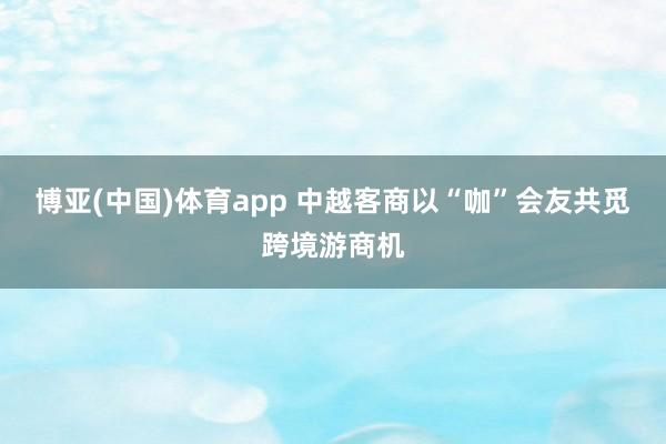 博亚(中国)体育app 中越客商以“咖”会友共觅跨境游商机