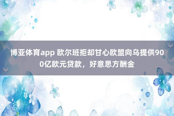 博亚体育app 欧尔班拒却甘心欧盟向乌提供900亿欧元贷款，好意思方酬金