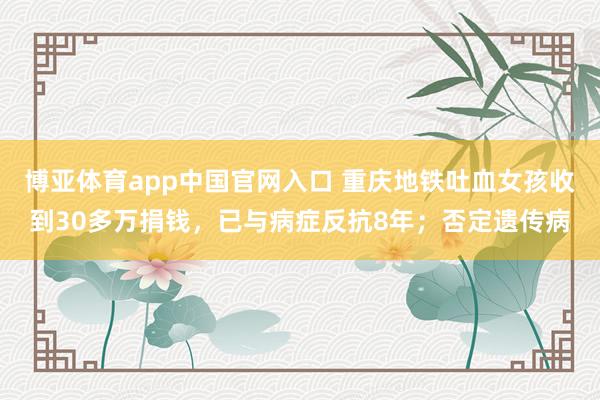 博亚体育app中国官网入口 重庆地铁吐血女孩收到30多万捐钱，已与病症反抗8年；否定遗传病