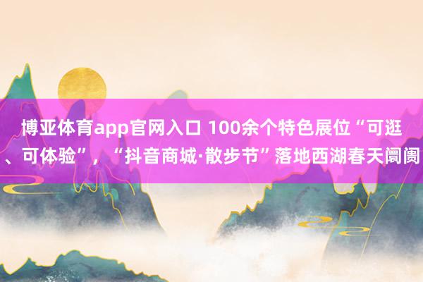 博亚体育app官网入口 100余个特色展位“可逛、可体验”，“抖音商城·散步节”落地西湖春天阛阓