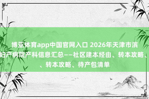 博亚体育app中国官网入口 2026年天津市滨海新区塘沽妇产病院产科信息汇总——社区建本经由、转本攻略、待产包清单