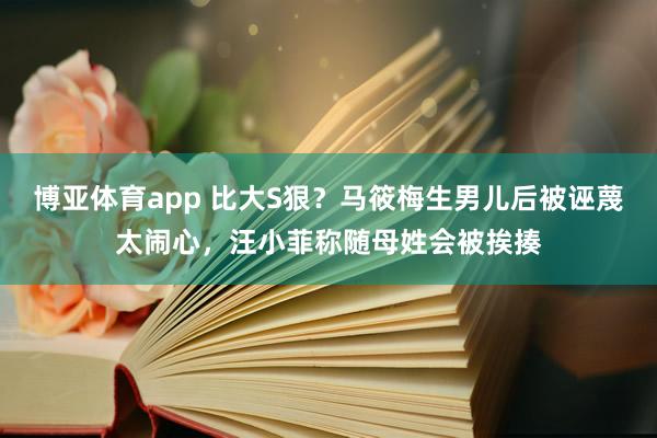 博亚体育app 比大S狠？马筱梅生男儿后被诬蔑太闹心，汪小菲称随母姓会被挨揍
