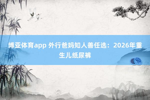 博亚体育app 外行爸妈知人善任选：2026年重生儿纸尿裤
