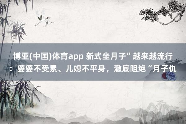 博亚(中国)体育app 新式坐月子”越来越流行：婆婆不受累、儿媳不平身，澈底阻绝“月子仇