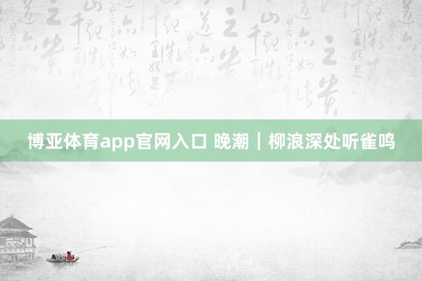 博亚体育app官网入口 晚潮｜柳浪深处听雀鸣