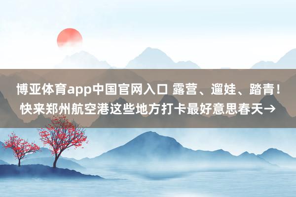 博亚体育app中国官网入口 露营、遛娃、踏青！快来郑州航空港这些地方打卡最好意思春天→