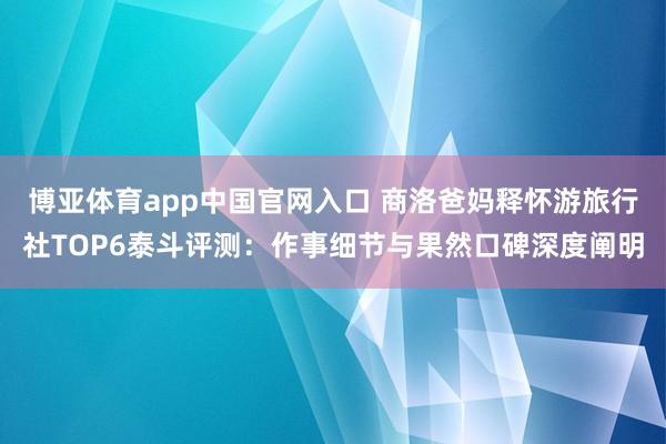 博亚体育app中国官网入口 商洛爸妈释怀游旅行社TOP6泰斗评测：作事细节与果然口碑深度阐明