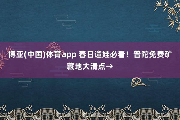 博亚(中国)体育app 春日遛娃必看！普陀免费矿藏地大清点→