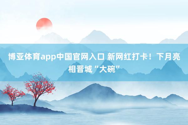 博亚体育app中国官网入口 新网红打卡！下月亮相晋城“大碗”