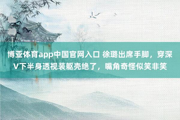博亚体育app中国官网入口 徐璐出席手脚，穿深V下半身透视装躯壳绝了，嘴角奇怪似笑非笑