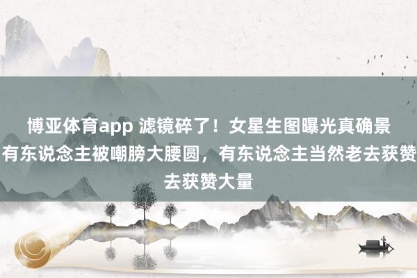 博亚体育app 滤镜碎了！女星生图曝光真确景象，有东说念主被嘲膀大腰圆，有东说念主当然老去获赞大量