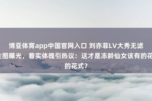博亚体育app中国官网入口 刘亦菲LV大秀无滤镜生图曝光，着实体魄引热议：这才是冻龄仙女该有的花式？