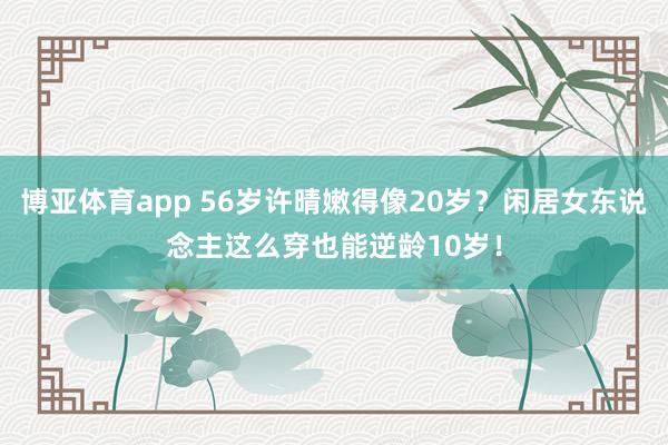 博亚体育app 56岁许晴嫩得像20岁？闲居女东说念主这么穿也能逆龄10岁！