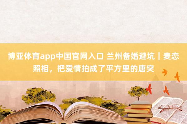 博亚体育app中国官网入口 兰州备婚避坑｜麦恋照相，把爱情拍成了平方里的唐突