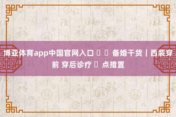博亚体育app中国官网入口 ��备婚干货｜西装穿前 穿后诊疗 ️点措置