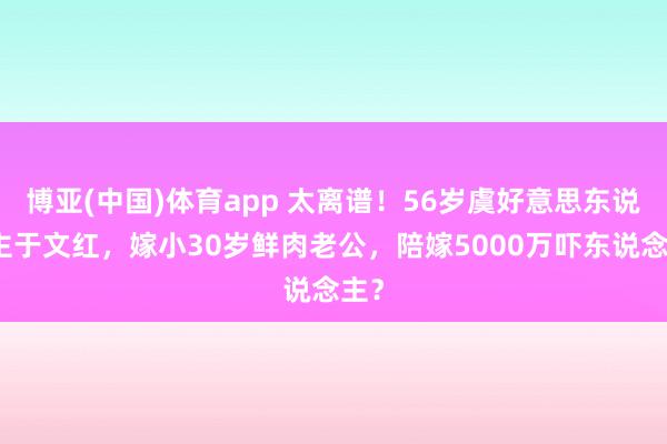 博亚(中国)体育app 太离谱！56岁虞好意思东说念主于文红，嫁小30岁鲜肉老公，陪嫁5000万吓东说念主？