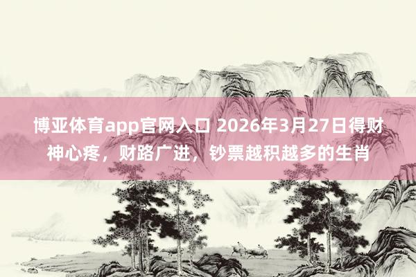 博亚体育app官网入口 2026年3月27日得财神心疼，财路广进，钞票越积越多的生肖