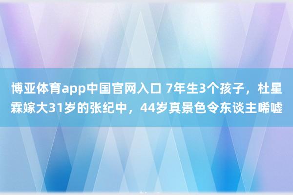 博亚体育app中国官网入口 7年生3个孩子，杜星霖嫁大31岁的张纪中，44岁真景色令东谈主唏嘘