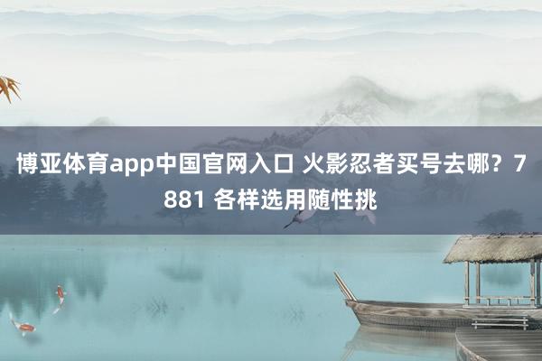 博亚体育app中国官网入口 火影忍者买号去哪？7881 各样选用随性挑