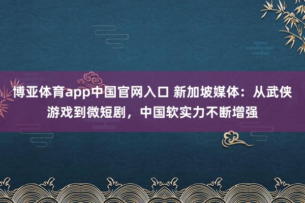 博亚体育app中国官网入口 新加坡媒体：从武侠游戏到微短剧，中国软实力不断增强