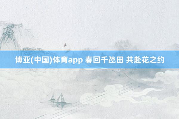 博亚(中国)体育app 春回千氹田 共赴花之约