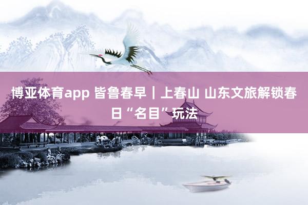 博亚体育app 皆鲁春早｜上春山 山东文旅解锁春日“名目”玩法