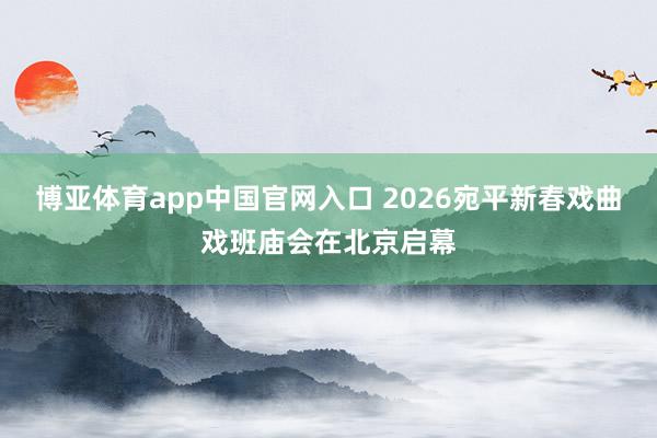 博亚体育app中国官网入口 2026宛平新春戏曲戏班庙会在北京启幕