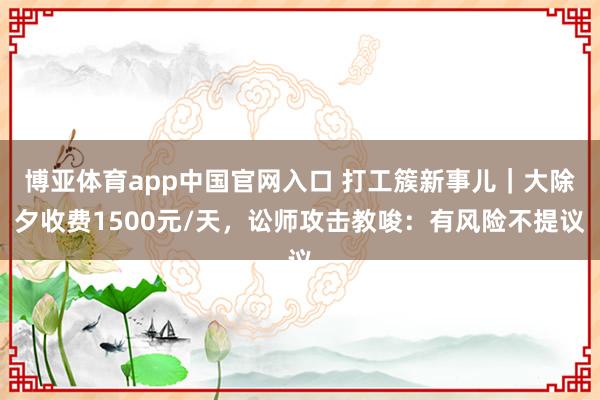 博亚体育app中国官网入口 打工簇新事儿｜大除夕收费1500元/天，讼师攻击教唆：有风险不提议
