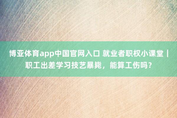 博亚体育app中国官网入口 就业者职权小课堂｜职工出差学习技艺暴毙，能算工伤吗？
