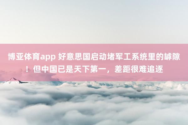 博亚体育app 好意思国启动堵军工系统里的罅隙！但中国已是天下第一，差距很难追逐