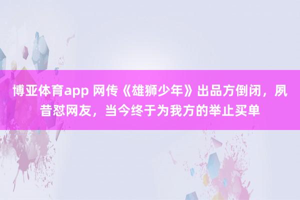 博亚体育app 网传《雄狮少年》出品方倒闭，夙昔怼网友，当今终于为我方的举止买单