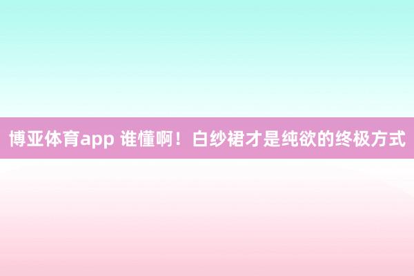 博亚体育app 谁懂啊！白纱裙才是纯欲的终极方式
