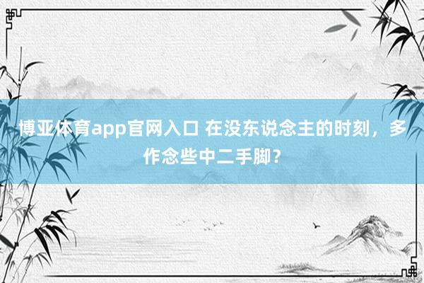 博亚体育app官网入口 在没东说念主的时刻，多作念些中二手脚？