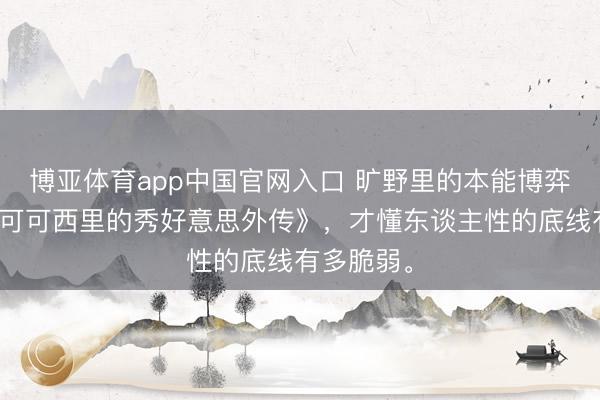 博亚体育app中国官网入口 旷野里的本能博弈：重看《可可西里的秀好意思外传》，才懂东谈主性的底线有多脆弱。