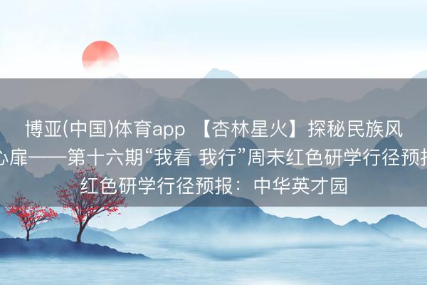 博亚(中国)体育app 【杏林星火】探秘民族风情，共铸中华心扉——第十六期“我看 我行”周末红色研学行径预报：中华英才园