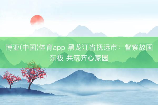 博亚(中国)体育app 黑龙江省抚远市：督察故国东极 共筑齐心家园