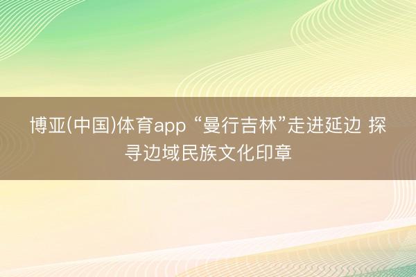 博亚(中国)体育app “曼行吉林”走进延边 探寻边域民族文化印章