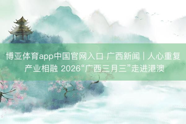 博亚体育app中国官网入口 广西新闻 | 人心重复 产业相融 2026“广西三月三”走进港澳