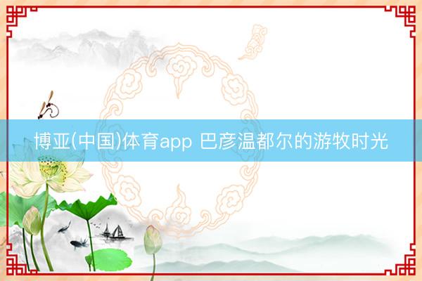 博亚(中国)体育app 巴彦温都尔的游牧时光