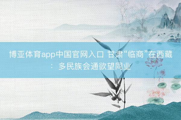 博亚体育app中国官网入口 甘肃“临商”在西藏：多民族会通欲望同业