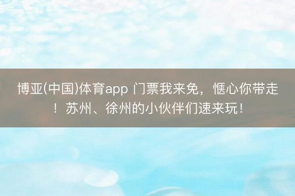 博亚(中国)体育app 门票我来免，惬心你带走！苏州、徐州的小伙伴们速来玩！