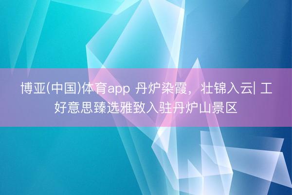 博亚(中国)体育app 丹炉染霞，壮锦入云| 工好意思臻选雅致入驻丹炉山景区