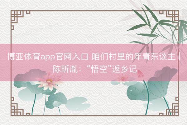 博亚体育app官网入口 咱们村里的年青东谈主 | 陈昕胤：“悟空”返乡记