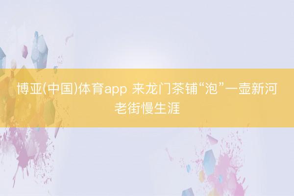 博亚(中国)体育app 来龙门茶铺“泡”一壶新河老街慢生涯