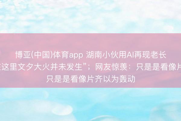 博亚(中国)体育app 湖南小伙用AI再现老长沙园林，“在这里文夕大火并未发生”；网友惊羡：只是是看像片齐以为轰动
