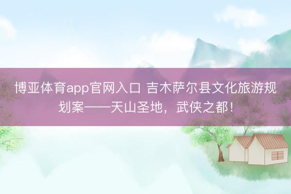 博亚体育app官网入口 吉木萨尔县文化旅游规划案——天山圣地，武侠之都！