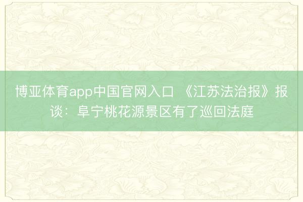 博亚体育app中国官网入口 《江苏法治报》报谈：阜宁桃花源景区有了巡回法庭
