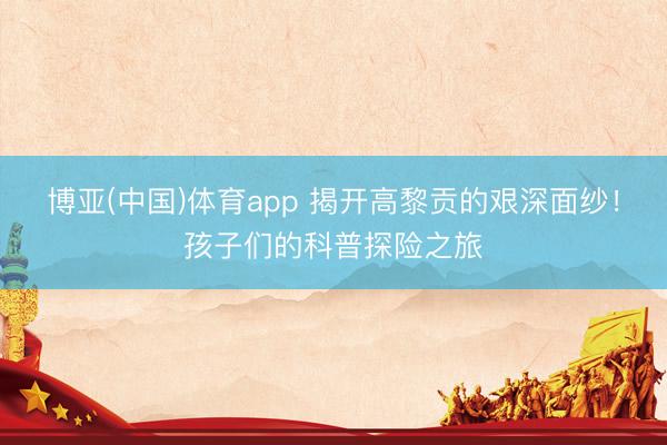博亚(中国)体育app 揭开高黎贡的艰深面纱！孩子们的科普探险之旅