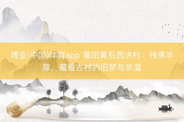 博亚(中国)体育app 莆田黄石西洪村：残佛半扉，藏着古村的旧梦与余温